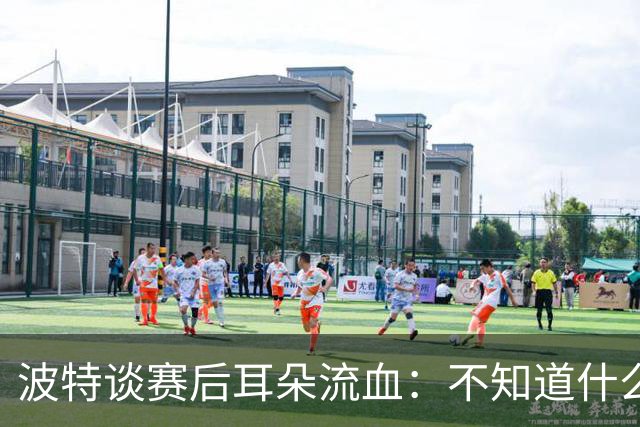 波特谈赛后耳朵流血：不知道什么情况，被人抓了还是咬了一下